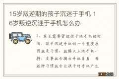 15岁叛逆期的孩子沉迷于手机 16岁叛逆沉迷于手机怎么办