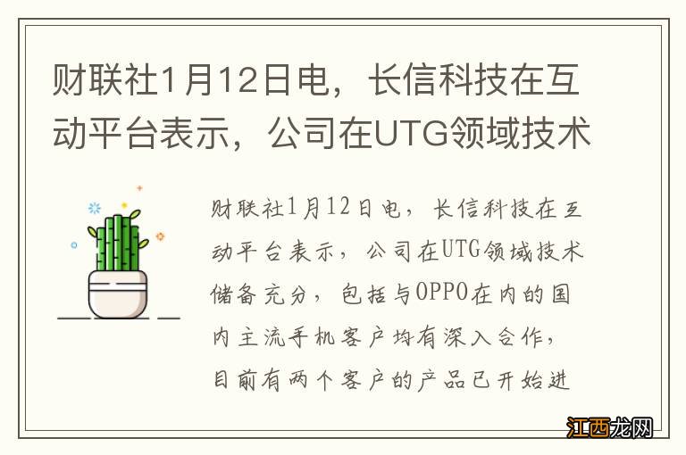 财联社1月12日电，长信科技在互动平台表示，公司在UTG领域技术储备充分，包括与OPPO在内的国内主流手机客户均有深入合作，目前有两个客户的产品已开始进...