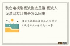 装台电视剧杨波到底是谁 杨波人设遭网友吐槽是怎么回事