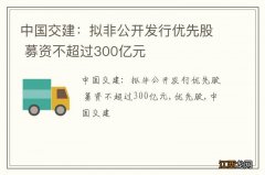 中国交建：拟非公开发行优先股 募资不超过300亿元