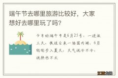 端午节去哪里旅游比较好，大家想好去哪里玩了吗?