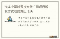 港龙中国以置换安徽广德项目股权方式收购黄山地块