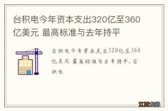 台积电今年资本支出320亿至360亿美元 最高标准与去年持平