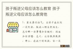 孩子叛逆父母应该怎么教育 孩子叛逆父母应该怎么教育他