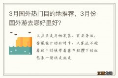 3月国外热门目的地推荐，3月份国外游去哪好里好？