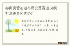 券商资管加速布局公募赛道 如何打造差异化优势？