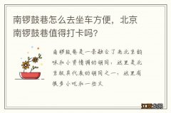 南锣鼓巷怎么去坐车方便，北京南锣鼓巷值得打卡吗?