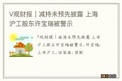 V观财报｜减持未预先披露 上海沪工股东许宝瑞被警示