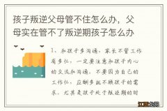 孩子叛逆父母管不住怎么办，父母实在管不了叛逆期孩子怎么办