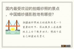 国内最受欢迎的拍婚纱照的景点，中国婚纱摄影胜地有哪些？