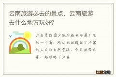 云南旅游必去的景点，云南旅游去什么地方玩好？