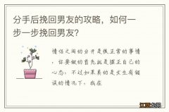 分手后挽回男友的攻略，如何一步一步挽回男友？