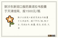 默沙东新冠口服药莫诺拉韦胶囊于天津挂网，报1500元/瓶