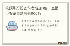 视频号万粉创作者增加3倍，直播带货销售额增长800%