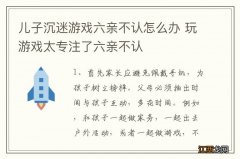 儿子沉迷游戏六亲不认怎么办 玩游戏太专注了六亲不认