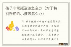 对于特别叛逆的小孩该怎么办 孩子非常叛逆该怎么办