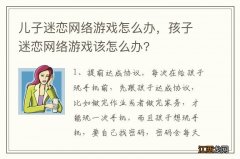 儿子迷恋网络游戏怎么办，孩子迷恋网络游戏该怎么办?