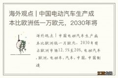 海外观点 | 中国电动汽车生产成本比欧洲低一万欧元，2030年将占欧洲市场12.5%至20%