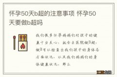 怀孕50天b超的注意事项 怀孕50天要做b超吗