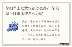 孕妇早上吐黄水该怎么办？ 孕妇早上吐黄水该怎么办呢