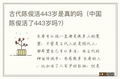 中国陈俊活了443岁吗? 古代陈俊活443岁是真的吗