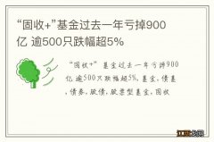 “固收+”基金过去一年亏掉900亿 逾500只跌幅超5%