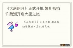 《大唐明月》正式开机 娜扎搭档许魏洲开启大唐之旅