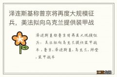 泽连斯基称普京将再度大规模征兵，美法拟向乌克兰提供装甲战车