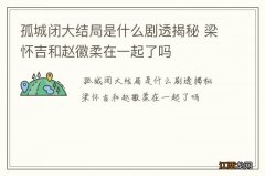 孤城闭大结局是什么剧透揭秘 梁怀吉和赵徽柔在一起了吗