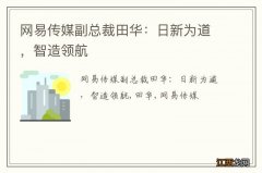 网易传媒副总裁田华：日新为道，智造领航