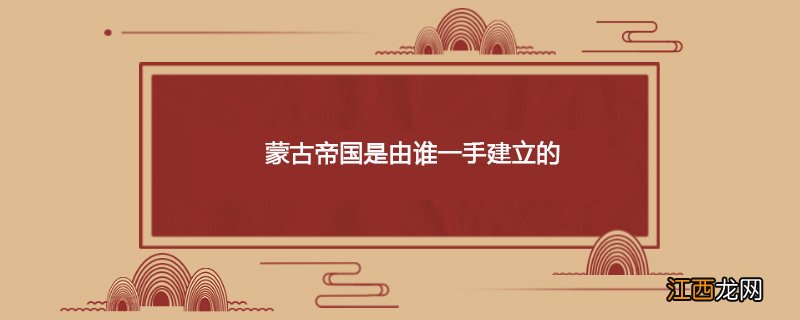 蒙古帝国是由谁一手建立的成吉思汗 蒙古帝国是由谁一手建立的