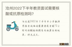 沧州2022下半年教资面试需要核酸或抗原检测吗?