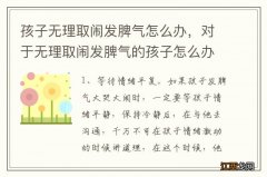 孩子无理取闹发脾气怎么办，对于无理取闹发脾气的孩子怎么办