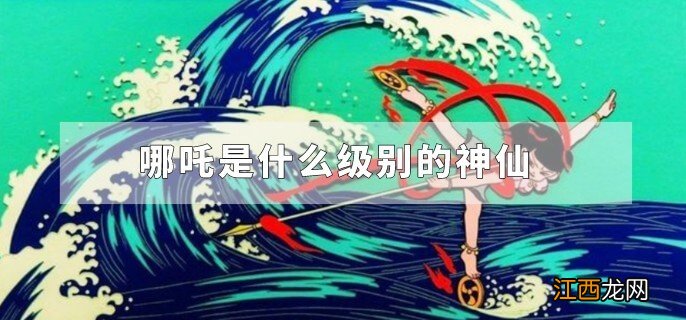 哪吒是什么级别的神仙，哪吒是什么级别的神仙武器