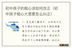 初中孩子粗心大意要怎么纠正 初中孩子的粗心该如何改正