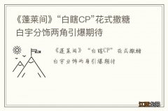 《蓬莱间》“白瞎CP”花式撒糖 白宇分饰两角引爆期待