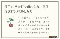 孩子叛逆打父母怎么办? 孩子18叛逆打父母怎么办