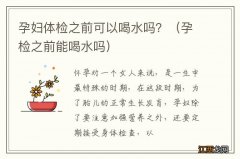 孕检之前能喝水吗 孕妇体检之前可以喝水吗？