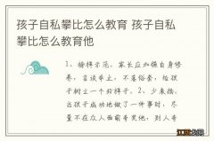 孩子自私攀比怎么教育 孩子自私攀比怎么教育他