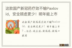 这款国产新冠药疗效不输Paxlovid，安全顾虑更少！明年能上市？