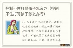 控制不住打骂孩子怎么办呀 控制不住打骂孩子怎么办