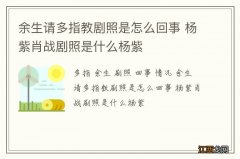 余生请多指教剧照是怎么回事 杨紫肖战剧照是什么杨紫