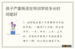 孩子严重叛逆在特训学校多长时间能好