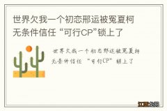 世界欠我一个初恋邢运被冤夏柯无条件信任 “可行CP”锁上了