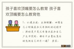 孩子喜欢顶嘴要怎么教育 孩子喜欢顶嘴要怎么教育他