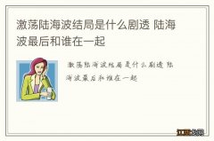 激荡陆海波结局是什么剧透 陆海波最后和谁在一起