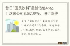 昔日“国民饮料”最新估值45亿！这家公司8.5亿参投，股价涨停