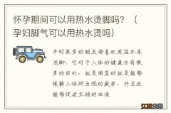 孕妇脚气可以用热水烫吗 怀孕期间可以用热水烫脚吗？