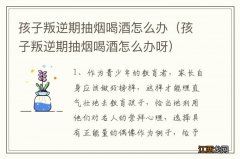 孩子叛逆期抽烟喝酒怎么办呀 孩子叛逆期抽烟喝酒怎么办