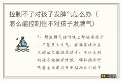 怎么能控制住不对孩子发脾气 控制不了对孩子发脾气怎么办